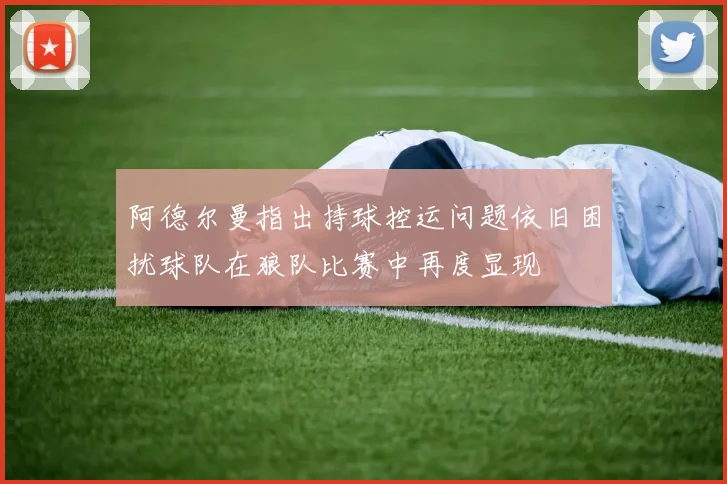 阿德尔曼指出持球控运问题依旧困扰球队在狼队比赛中再度显现