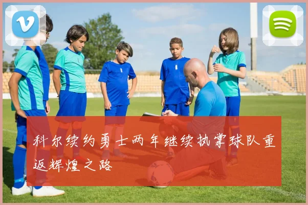 科尔续约勇士两年继续执掌球队重返辉煌之路