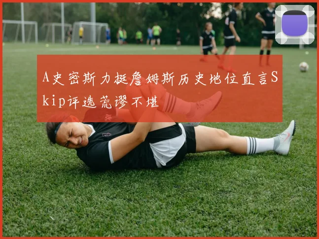 A史密斯力挺詹姆斯历史地位直言Skip评选荒谬不堪