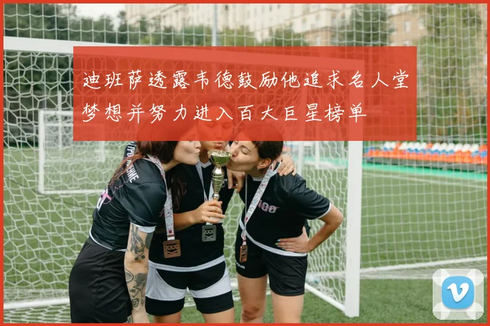 迪班萨透露韦德鼓励他追求名人堂梦想并努力进入百大巨星榜单