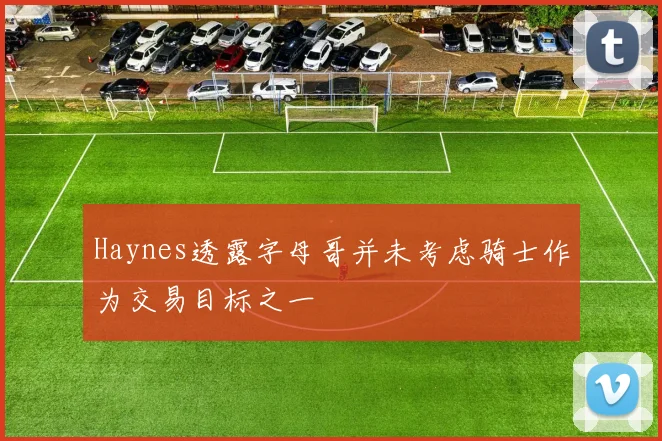 Haynes透露字母哥并未考虑骑士作为交易目标之一