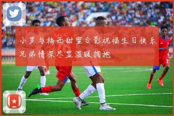 小罗与梅西甜蜜合影祝福生日快乐兄弟情深尽显温暖拥抱
