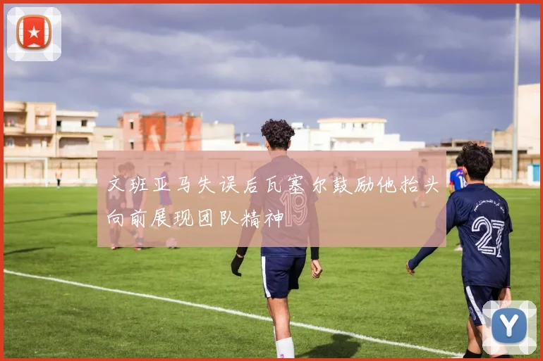 文班亚马失误后瓦塞尔鼓励他抬头向前展现团队精神