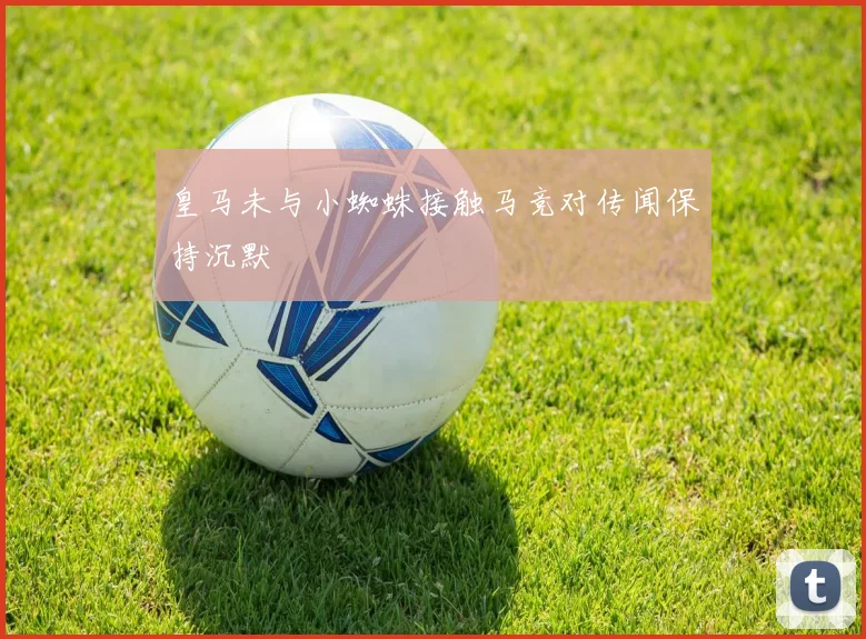 皇马未与小蜘蛛接触马竞对传闻保持沉默