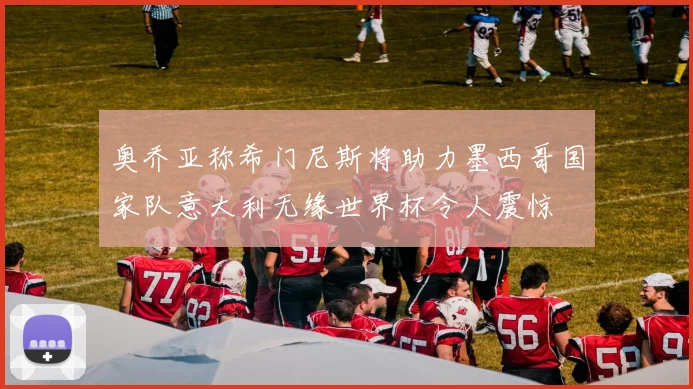 奥乔亚称希门尼斯将助力墨西哥国家队意大利无缘世界杯令人震惊