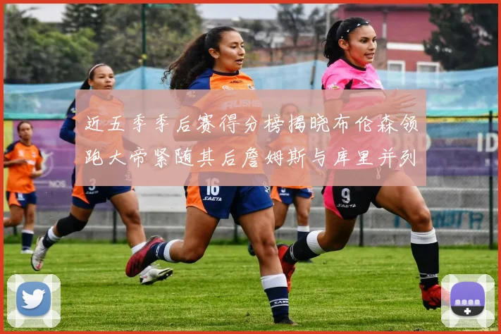 近五季季后赛得分榜揭晓布伦森领跑大帝紧随其后詹姆斯与库里并列第四