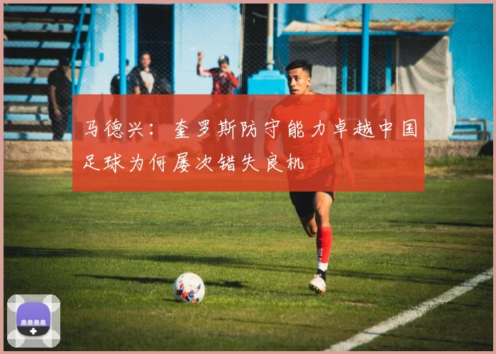 马德兴：奎罗斯防守能力卓越中国足球为何屡次错失良机