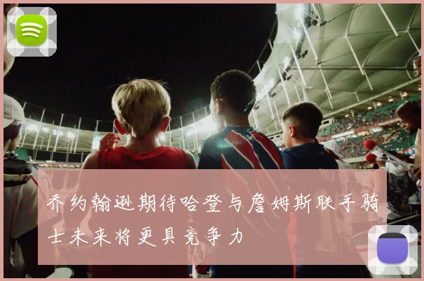 乔约翰逊期待哈登与詹姆斯联手骑士未来将更具竞争力