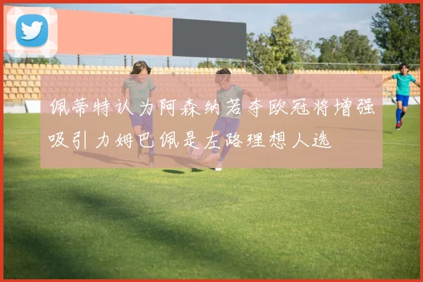 佩蒂特认为阿森纳若夺欧冠将增强吸引力姆巴佩是左路理想人选