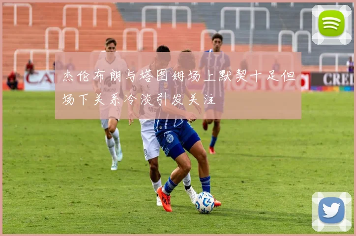 杰伦布朗与塔图姆场上默契十足但场下关系冷淡引发关注