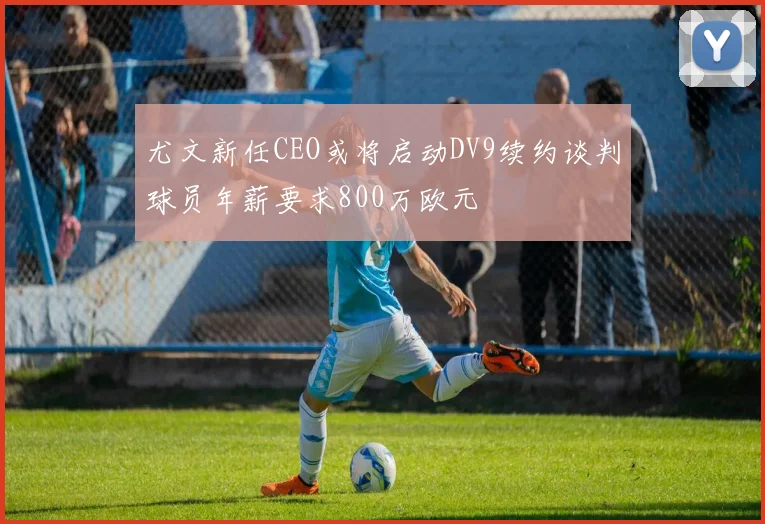 尤文新任CEO或将启动DV9续约谈判球员年薪要求800万欧元