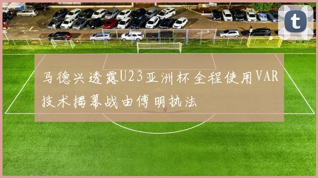 马德兴透露U23亚洲杯全程使用VAR技术揭幕战由傅明执法
