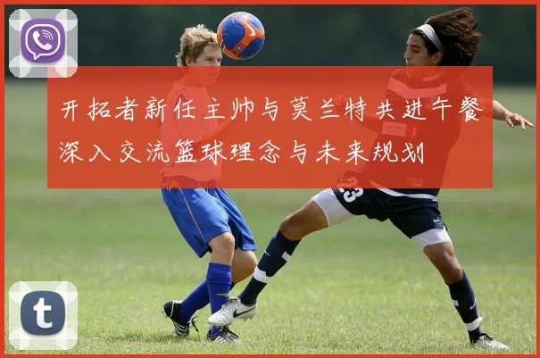 开拓者新任主帅与莫兰特共进午餐深入交流篮球理念与未来规划