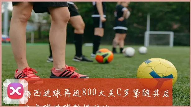 梅西进球再近800大关C罗紧随其后非点球进球数据对比
