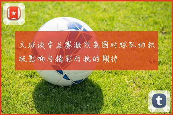 文班谈季后赛激烈氛围对球队的积极影响与精彩对抗的期待