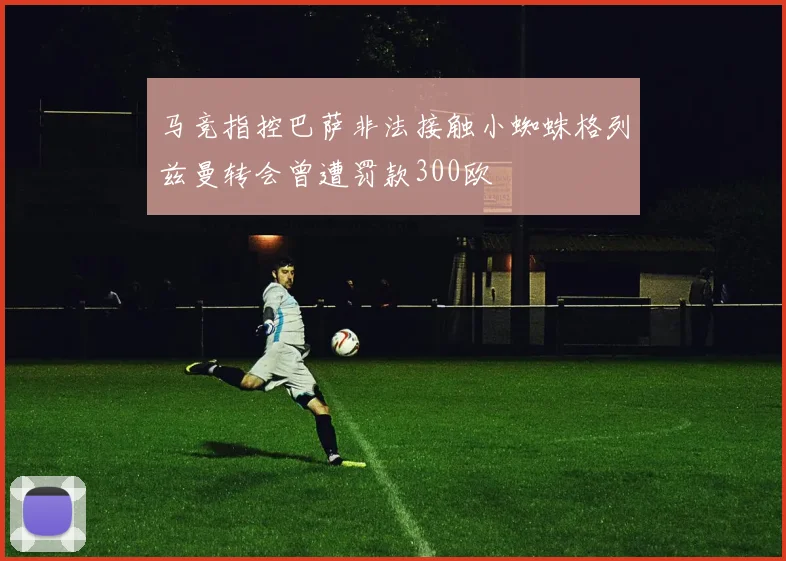 马竞指控巴萨非法接触小蜘蛛格列兹曼转会曾遭罚款300欧