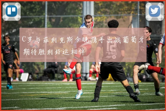 C罗与菲利克斯今晚携手出战葡萄牙期待胜利好运相伴