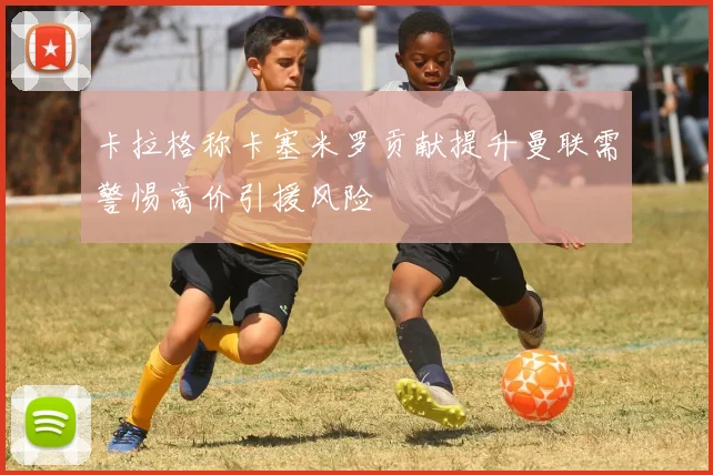 卡拉格称卡塞米罗贡献提升曼联需警惕高价引援风险