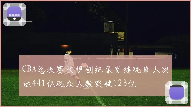 CBA总决赛收视创纪录直播观看人次达441亿观众人数突破123亿