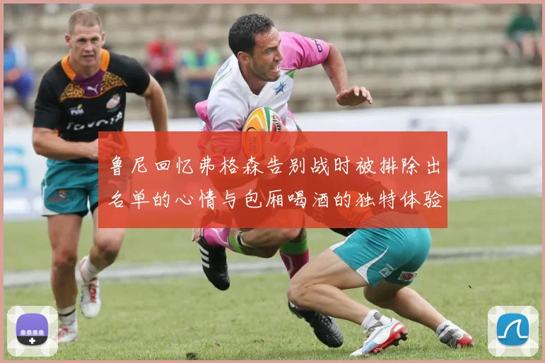 鲁尼回忆弗格森告别战时被排除出名单的心情与包厢喝酒的独特体验