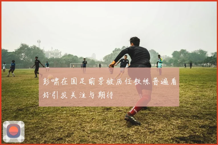 彭啸在国足前景被历任教练普遍看好引发关注与期待