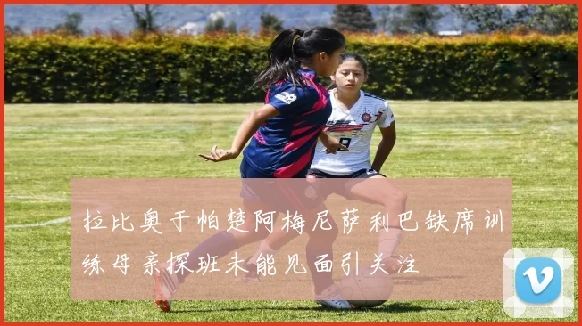 拉比奥于帕楚阿梅尼萨利巴缺席训练母亲探班未能见面引关注