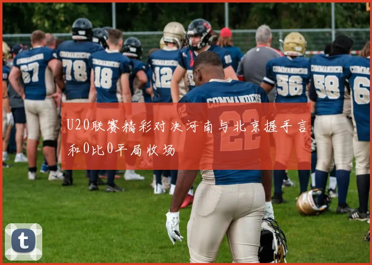 U20联赛精彩对决河南与北京握手言和0比0平局收场