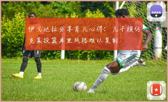 伊戈达拉分享育儿心得：儿子模仿克莱投篮库里风格难以复制
