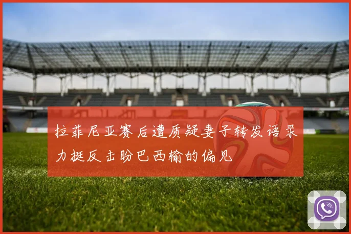拉菲尼亚赛后遭质疑妻子转发语录力挺反击盼巴西输的偏见
